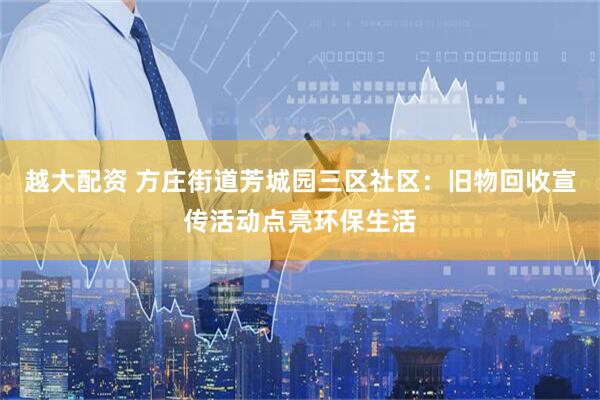 越大配资 方庄街道芳城园三区社区：旧物回收宣传活动点亮环保生活