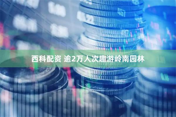 西科配资 逾2万人次趣游岭南园林