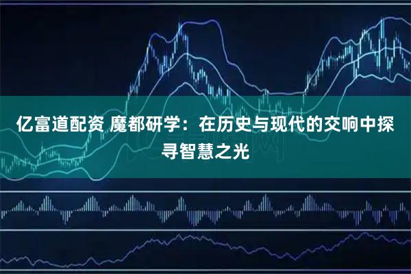 亿富道配资 魔都研学：在历史与现代的交响中探寻智慧之光