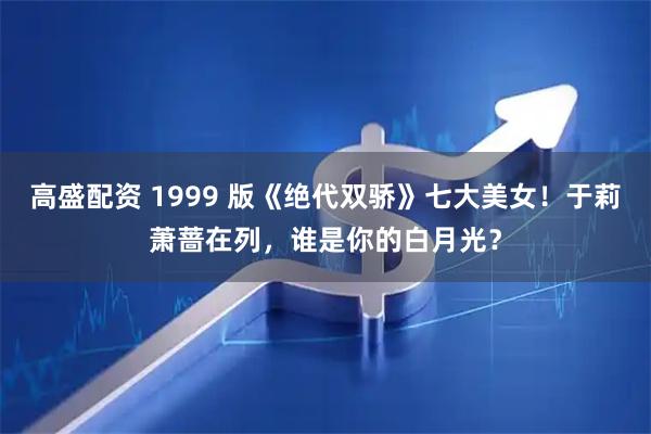 高盛配资 1999 版《绝代双骄》七大美女！于莉萧蔷在列，谁是你的白月光？